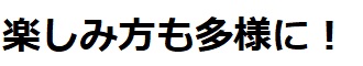 楽しみ方も多様に!